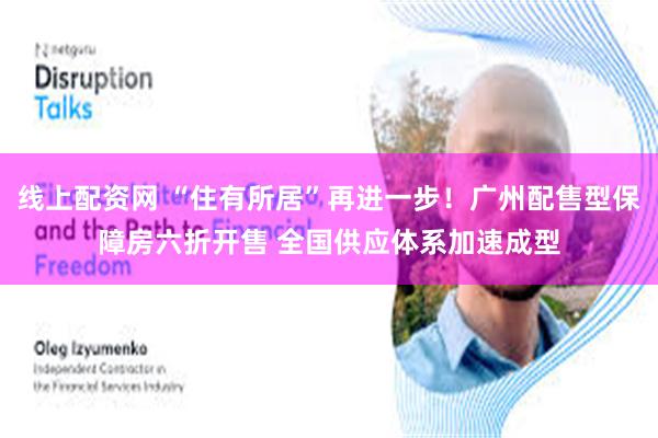 线上配资网 “住有所居”再进一步！广州配售型保障房六折开售 全国供应体系加速成型
