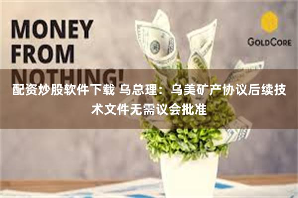 配资炒股软件下载 乌总理：乌美矿产协议后续技术文件无需议会批准