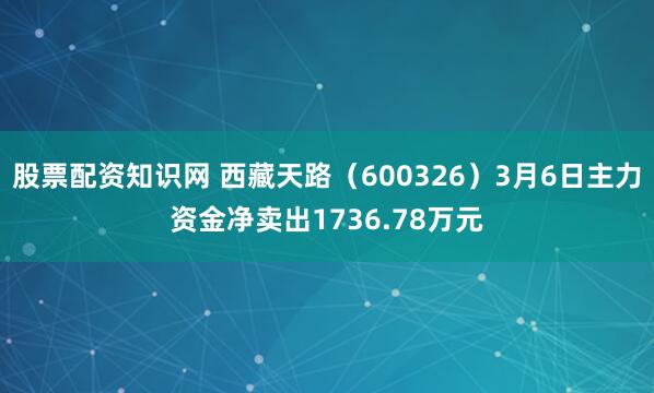 股票配资知识网 西藏天路（600326）3月6日主力资金净卖出1736.78万元