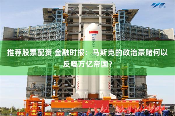 推荐股票配资 金融时报：马斯克的政治豪赌何以反噬万亿帝国？