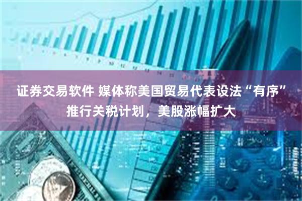 证券交易软件 媒体称美国贸易代表设法“有序”推行关税计划，美股涨幅扩大