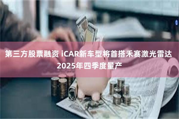 第三方股票融资 iCAR新车型将首搭禾赛激光雷达 2025年四季度量产