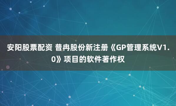 安阳股票配资 普冉股份新注册《GP管理系统V1.0》项目的软件著作权