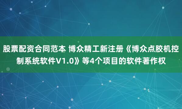 股票配资合同范本 博众精工新注册《博众点胶机控制系统软件V1.0》等4个项目的软件著作权