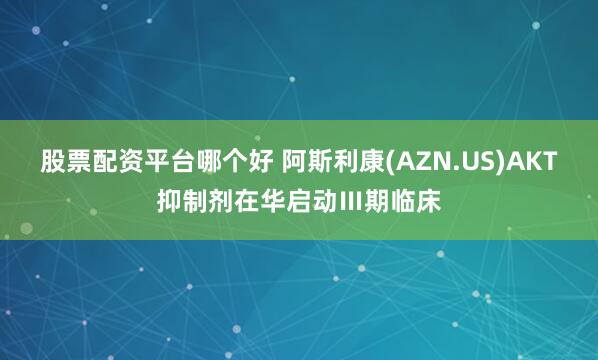 股票配资平台哪个好 阿斯利康(AZN.US)AKT抑制剂在华启动Ⅲ期临床