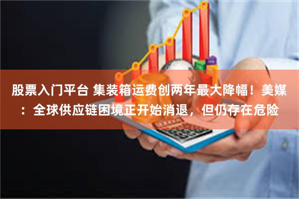 股票入门平台 集装箱运费创两年最大降幅！美媒：全球供应链困境正开始消退，但仍存在危险