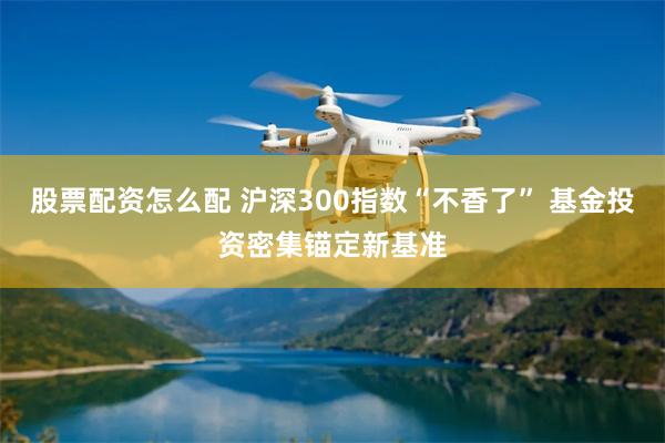 股票配资怎么配 沪深300指数“不香了” 基金投资密集锚定新基准