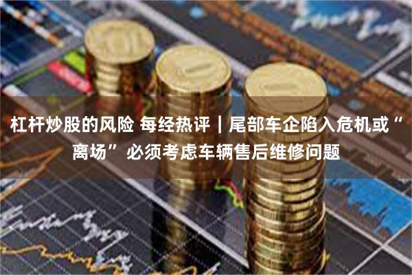 杠杆炒股的风险 每经热评｜尾部车企陷入危机或“离场” 必须考虑车辆售后维修问题