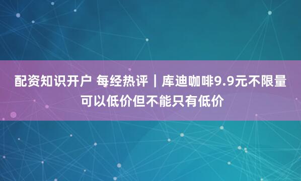 配资知识开户 每经热评｜库迪咖啡9.9元不限量 可以低价但不能只有低价