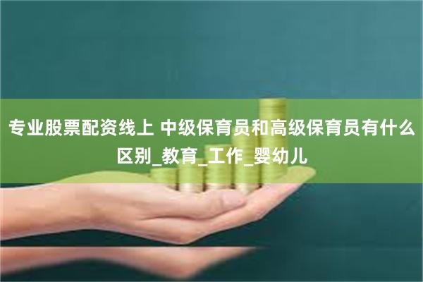 专业股票配资线上 中级保育员和高级保育员有什么区别_教育_工作_婴幼儿
