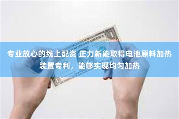 专业放心的线上配资 正力新能取得电池原料加热装置专利，能够实现均匀加热