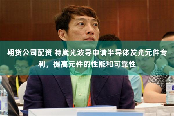 期货公司配资 特崴光波导申请半导体发光元件专利，提高元件的性能和可靠性