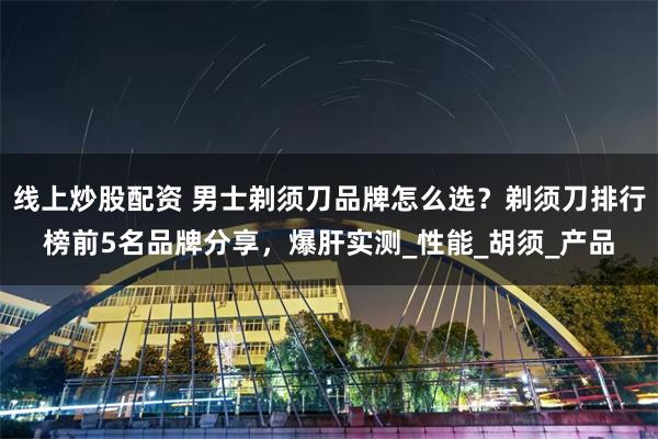 线上炒股配资 男士剃须刀品牌怎么选？剃须刀排行榜前5名品牌分享，爆肝实测_性能_胡须_产品