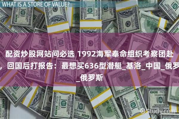配资炒股网站问必选 1992海军奉命组织考察团赴俄，回国后打报告：最想买636型潜艇_基洛_中国_俄罗斯