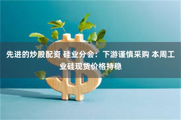 先进的炒股配资 硅业分会：下游谨慎采购 本周工业硅现货价格持稳