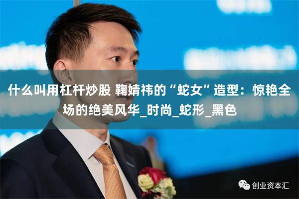 什么叫用杠杆炒股 鞠婧祎的“蛇女”造型：惊艳全场的绝美风华_时尚_蛇形_黑色