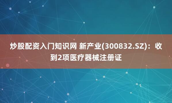 炒股配资入门知识网 新产业(300832.SZ)：收到2项医疗器械注册证