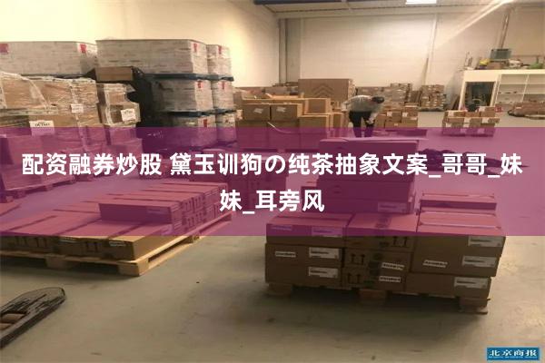配资融券炒股 黛玉训狗の纯茶抽象文案_哥哥_妹妹_耳旁风