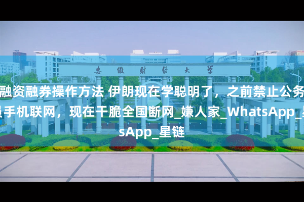 融资融券操作方法 伊朗现在学聪明了，之前禁止公务人员手机联网，现在干脆全国断网_嫌人家_WhatsApp_星链