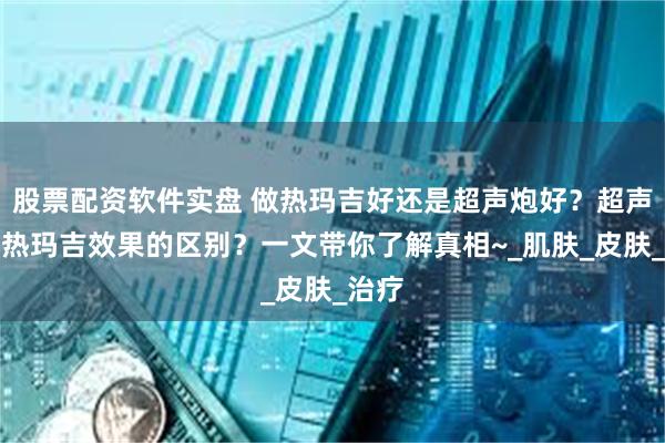股票配资软件实盘 做热玛吉好还是超声炮好？超声炮和热玛吉效果的区别？一文带你了解真相~_肌肤_皮肤_治疗