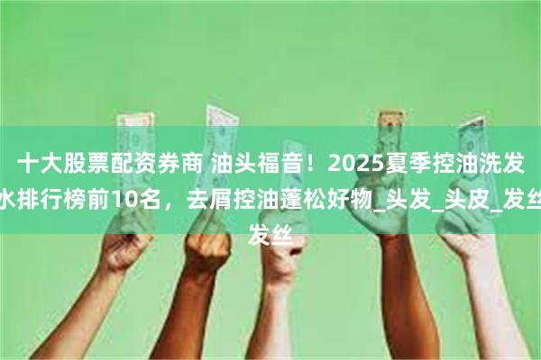 十大股票配资券商 油头福音！2025夏季控油洗发水排行榜前10名，去屑控油蓬松好物_头发_头皮_发丝