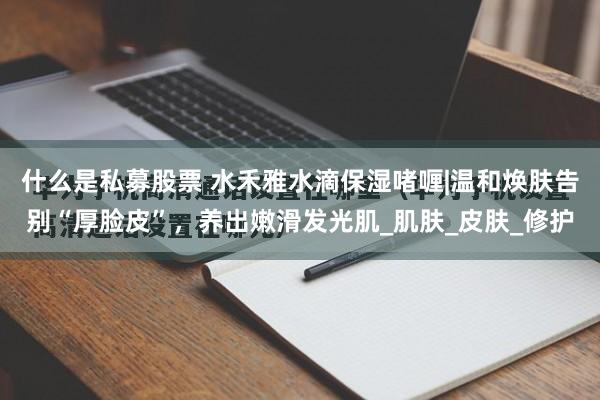 什么是私募股票 水禾雅水滴保湿啫喱|温和焕肤告别“厚脸皮”，养出嫩滑发光肌_肌肤_皮肤_修护