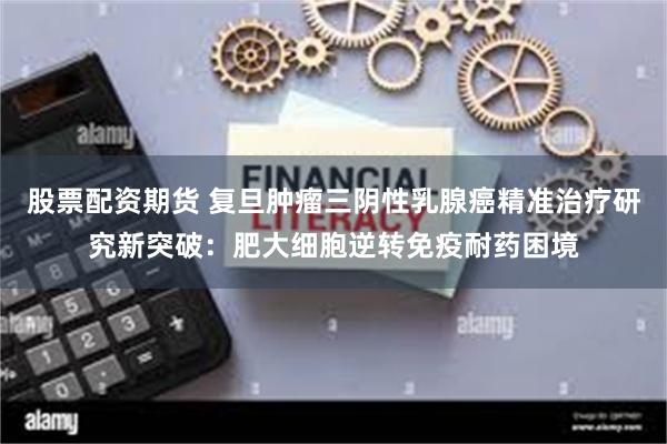 股票配资期货 复旦肿瘤三阴性乳腺癌精准治疗研究新突破：肥大细胞逆转免疫耐药困境