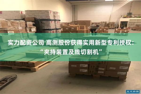 实力配资公司 高测股份获得实用新型专利授权：“夹持装置及线切割机”