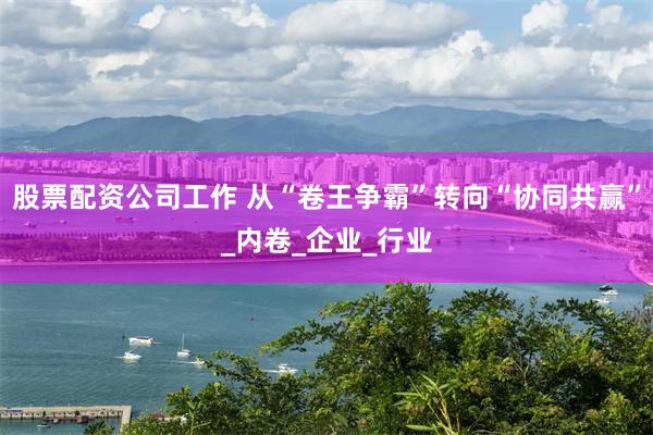 股票配资公司工作 从“卷王争霸”转向“协同共赢”_内卷_企业_行业