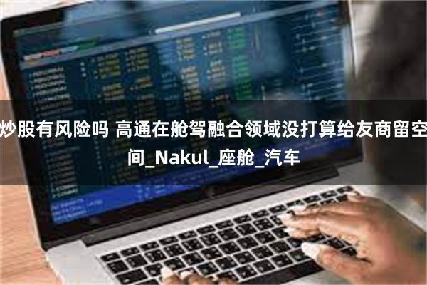 炒股有风险吗 高通在舱驾融合领域没打算给友商留空间_Nakul_座舱_汽车